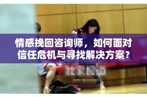 情感挽回咨询师，如何面对信任危机与寻找解决方案？