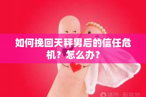 如何挽回天秤男后的信任危机？怎么办？