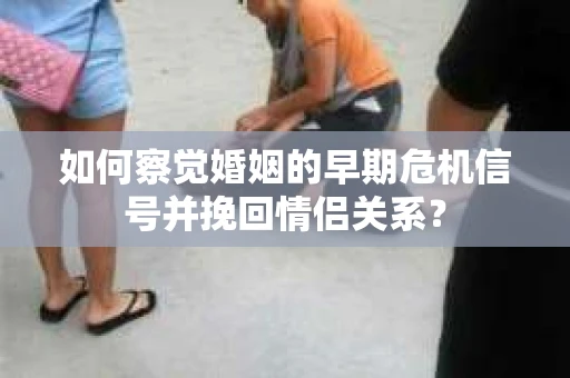 如何察觉婚姻的早期危机信号并挽回情侣关系？