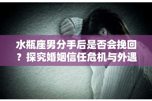 水瓶座男分手后是否会挽回？探究婚姻信任危机与外遇嫌疑的应对策略