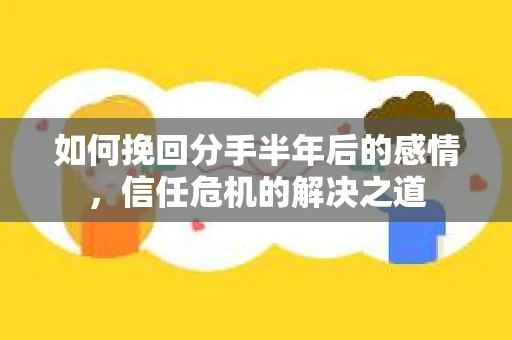 如何挽回分手半年后的感情，信任危机的解决之道