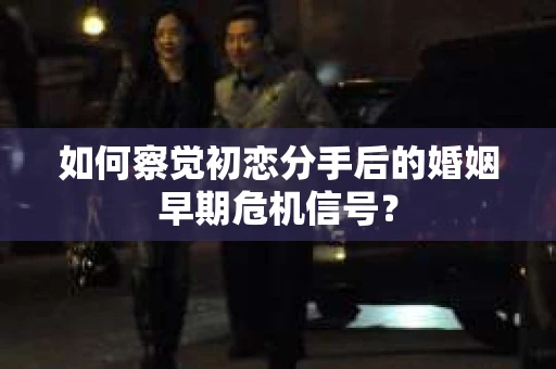 如何察觉初恋分手后的婚姻早期危机信号？
