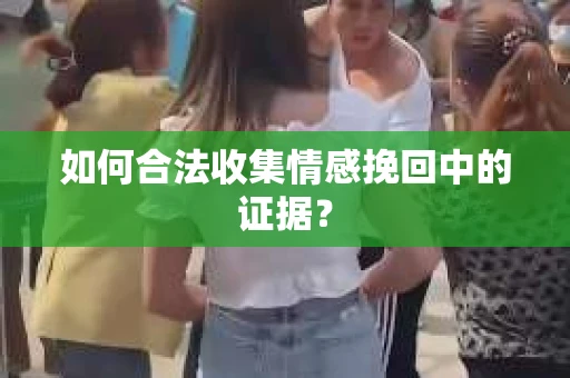 如何合法收集情感挽回中的证据？