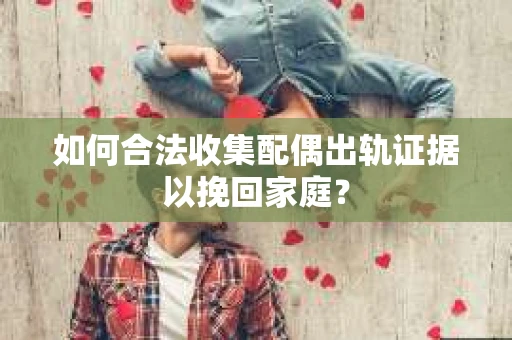 如何合法收集配偶出轨证据以挽回家庭？