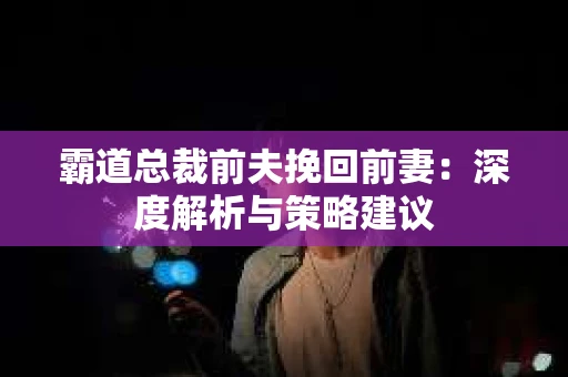 霸道总裁前夫挽回前妻：深度解析与策略建议