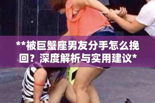 **被巨蟹座男友分手怎么挽回？深度解析与实用建议**
