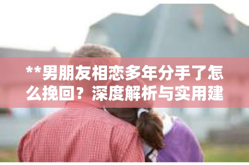 **男朋友相恋多年分手了怎么挽回?深度解析与实用建议** **男朋友相恋多年分手了怎么挽回?深度解析与实用建议**