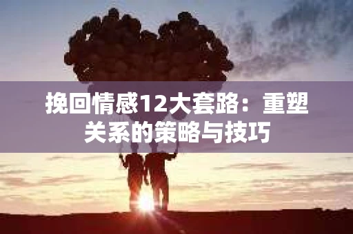 挽回情感12大套路：重塑关系的策略与技巧