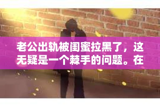 老公出轨被闺蜜拉黑了，这无疑是一个棘手的问题。在这个问题上，我想要和大家分享一下我的看法和经历，希望能给大家带来一些启示。
