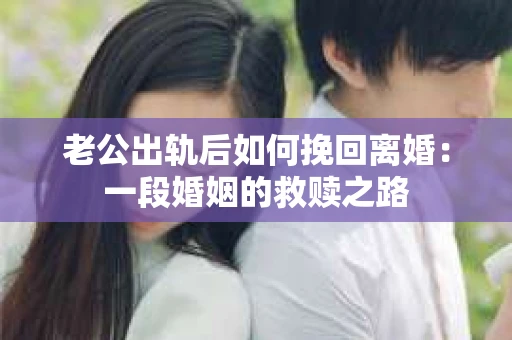 老公出轨后如何挽回离婚：一段婚姻的救赎之路