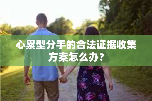 心累型分手的合法证据收集方案怎么办? 心累型分手的合法证据收集方案怎么办?