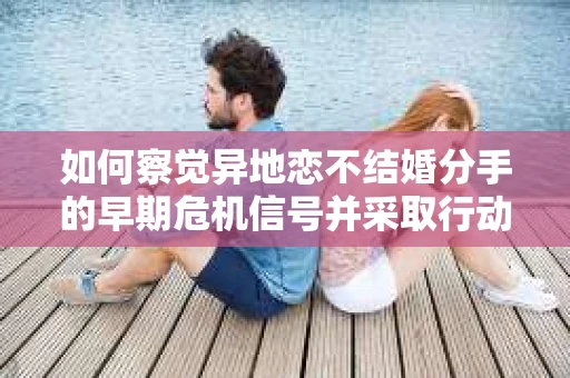如何察觉异地恋不结婚分手的早期危机信号并采取行动? 如何察觉异地恋不结婚分手的早期危机信号并采取行动?
