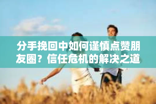 分手挽回中如何谨慎点赞朋友圈?信任危机的解决之道 分手挽回中如何谨慎点赞朋友圈?信任危机的解决之道