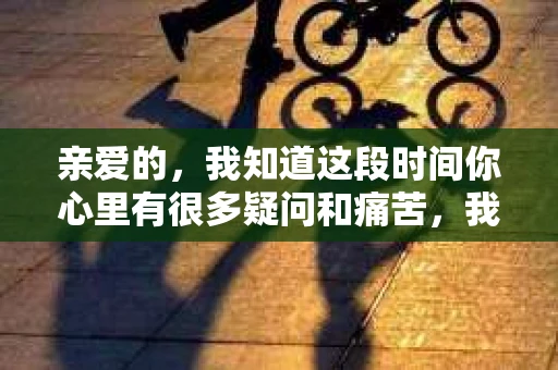 亲爱的，我知道这段时间你心里有很多疑问和痛苦，我也一样。我们在一起的时光，有欢笑也有泪水，那些美好的回忆，我永远都不会忘记。今天，我想通过这条短信，向你表达我的一些想法。