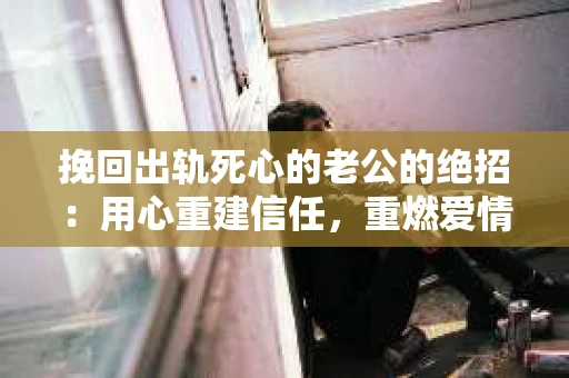 挽回出轨死心的老公的绝招：用心重建信任，重燃爱情火花