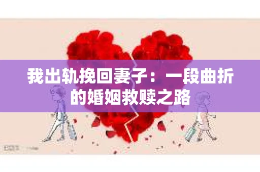 我出轨挽回妻子：一段曲折的婚姻救赎之路