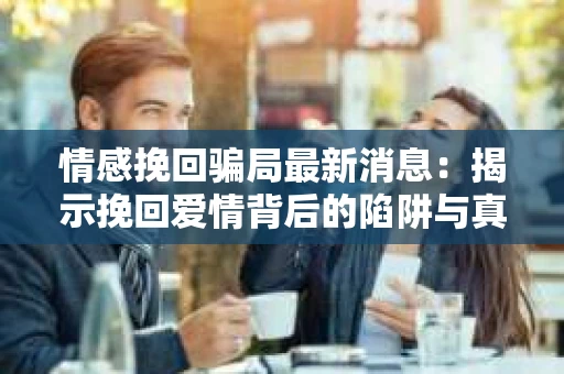情感挽回骗局最新消息：揭示挽回爱情背后的陷阱与真相