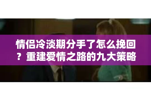 情侣冷淡期分手了怎么挽回？重建爱情之路的九大策略