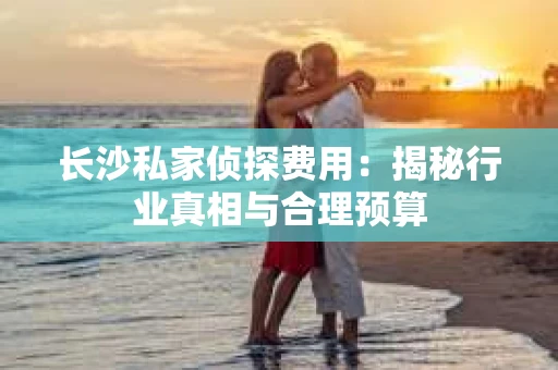 长沙私家侦探费用：揭秘行业真相与合理预算