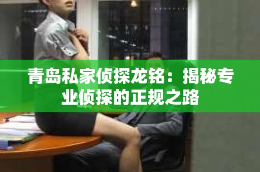 青岛私家侦探龙铭：揭秘专业侦探的正规之路