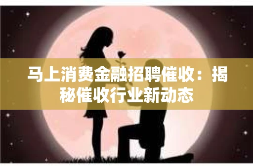 马上消费金融招聘催收：揭秘催收行业新动态