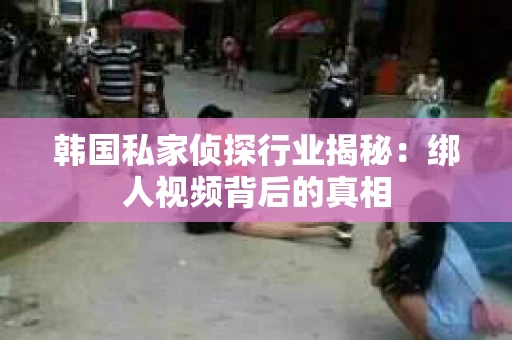 韩国私家侦探行业揭秘：绑人视频背后的真相
