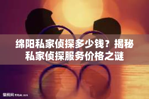 绵阳私家侦探多少钱？揭秘私家侦探服务价格之谜