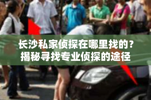 长沙私家侦探在哪里找的？揭秘寻找专业侦探的途径