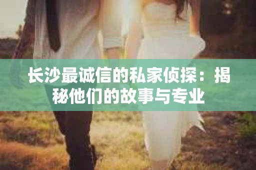 长沙最诚信的私家侦探：揭秘他们的故事与专业