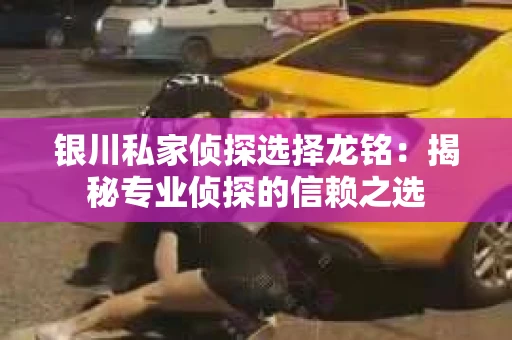 银川私家侦探选择龙铭：揭秘专业侦探的信赖之选
