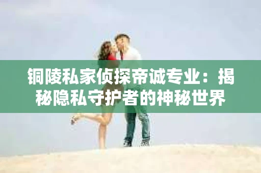 铜陵私家侦探帝诚专业：揭秘隐私守护者的神秘世界
