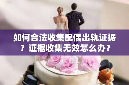 如何合法收集配偶出轨证据?证据收集无效怎么办? 如何合法收集配偶出轨证据?证据收集无效怎么办?