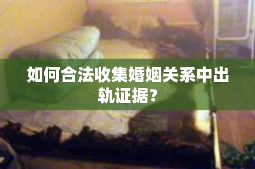 如何合法收集婚姻关系中出轨证据？