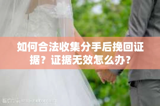 如何合法收集分手后挽回证据？证据无效怎么办？