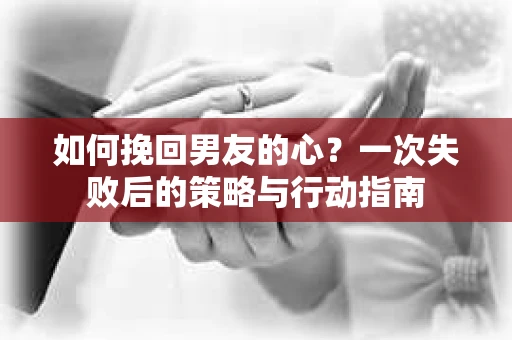 如何挽回男友的心?一次失败后的策略与行动指南 如何挽回男友的心?一次失败后的策略与行动指南
