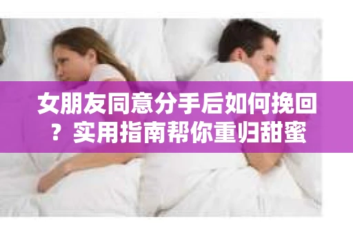 女朋友同意分手后如何挽回？实用指南帮你重归甜蜜