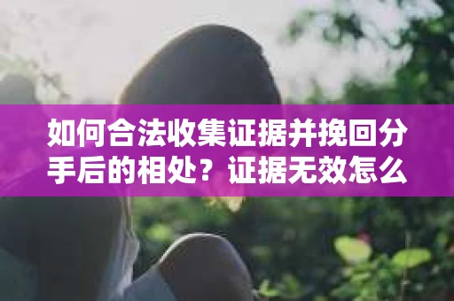 如何合法收集证据并挽回分手后的相处?证据无效怎么办? 如何合法收集证据并挽回分手后的相处?证据无效怎么办?