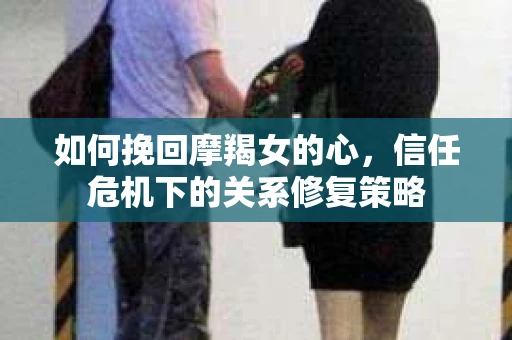 如何挽回摩羯女的心,信任危机下的关系修复策略 如何挽回摩羯女的心,信任危机下的关系修复策略