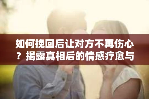 如何挽回后让对方不再伤心？揭露真相后的情感疗愈与前行计划