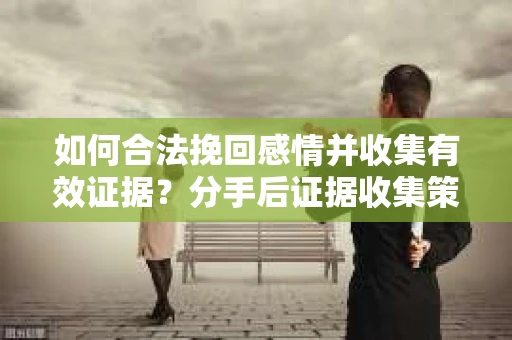 如何合法挽回感情并收集有效证据？分手后证据收集策略