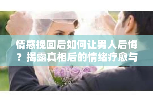 情感挽回后如何让男人后悔?揭露真相后的情绪疗愈与人生决策 情感挽回后如何让男人后悔?揭露真相后的情绪疗愈与人生决策