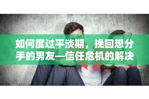 如何度过平淡期，挽回想分手的男友—信任危机的解决之道