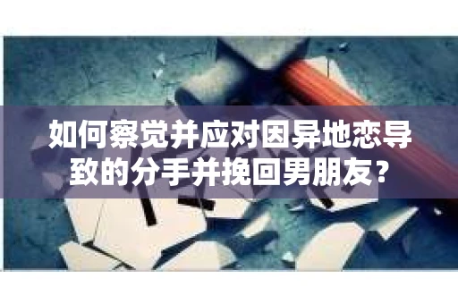 如何察觉并应对因异地恋导致的分手并挽回男朋友？