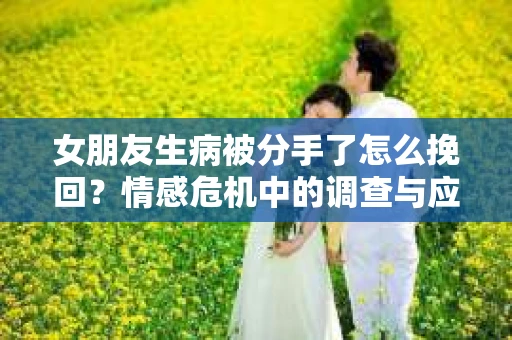 女朋友生病被分手了怎么挽回?情感危机中的调查与应对策略 女朋友生病被分手了怎么挽回?情感危机中的调查与应对策略