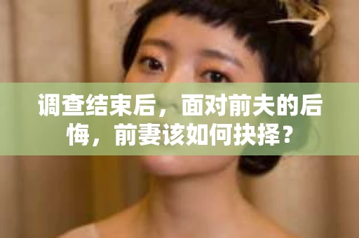 调查结束后,面对前夫的后悔,前妻该如何抉择? 调查结束后,面对前夫的后悔,前妻该如何抉择?