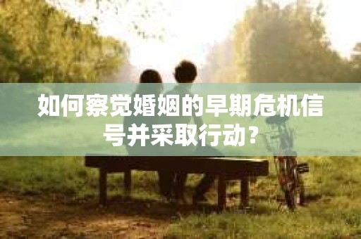 如何察觉婚姻的早期危机信号并采取行动？
