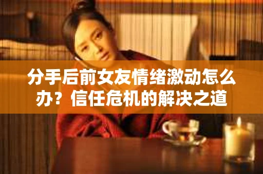 分手后前女友情绪激动怎么办?信任危机的解决之道 分手后前女友情绪激动怎么办?信任危机的解决之道