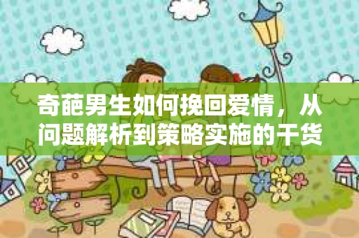 奇葩男生如何挽回爱情，从问题解析到策略实施的干货指南