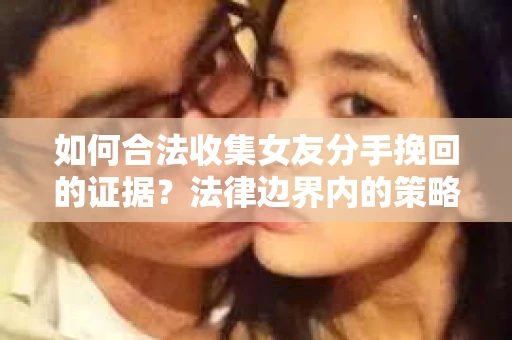 如何合法收集女友分手挽回的证据？法律边界内的策略与技巧