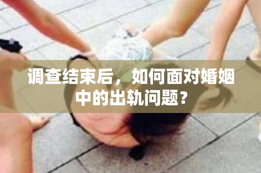 调查结束后，如何面对婚姻中的出轨问题？